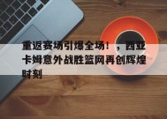  重返赛场引爆全场！，西亚卡姆意外战胜篮网再创辉煌时刻