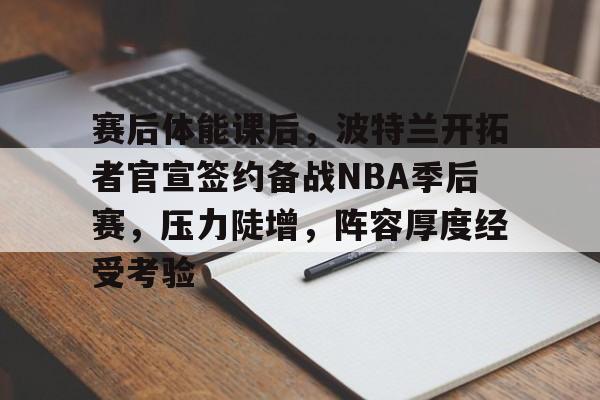 关于赛后体能课后，波特兰开拓者官宣签约备战NBA季后赛，压力陡增，阵容厚度经受考验的信息