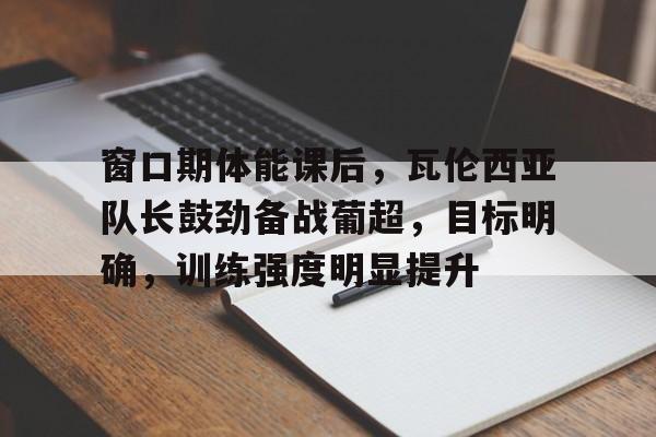 关于窗口期体能课后,瓦伦西亚队长鼓劲备战葡超,目标明确,训练强度明显提升的信息 关于窗口期体能课后,瓦伦西亚队长鼓劲备战葡超,目标明确,训练强度明显提升的信息