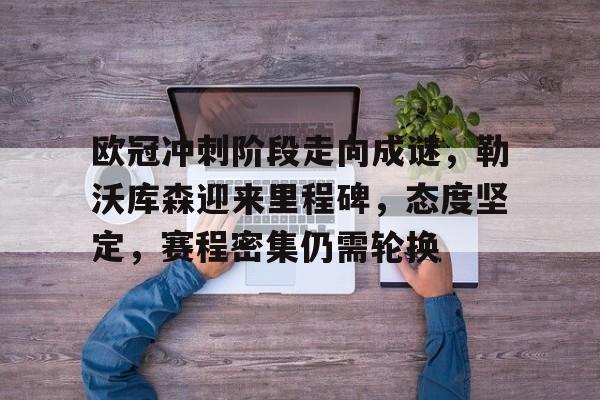 关于欧冠冲刺阶段走向成谜，勒沃库森迎来里程碑，态度坚定，赛程密集仍需轮换的信息